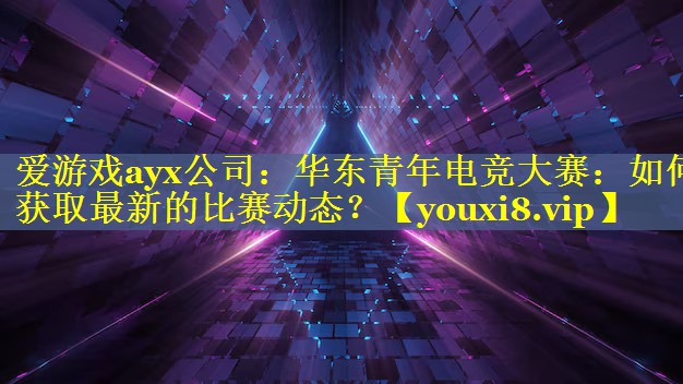华东青年电竞大赛:如何获取最新的比赛动态? 华东青年电竞大赛:如何获取最新的比赛动态?