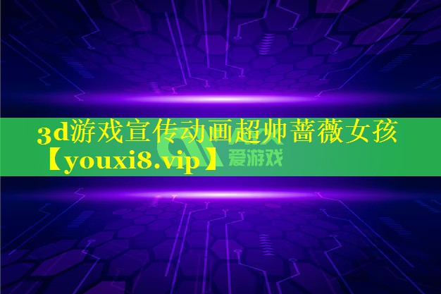 3d游戏宣传动画超帅蔷薇女孩 3d游戏宣传动画超帅蔷薇女孩